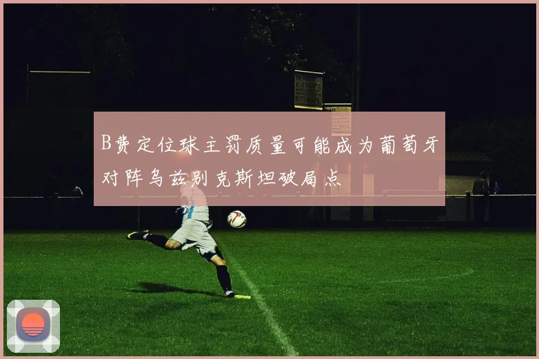 B费定位球主罚质量可能成为葡萄牙对阵乌兹别克斯坦破局点