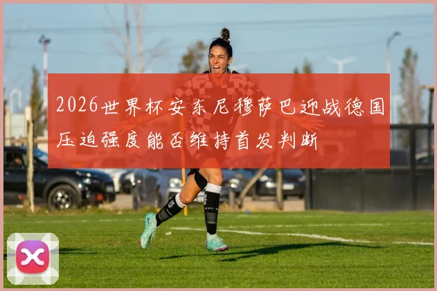 2026世界杯安东尼穆萨巴迎战德国压迫强度能否维持首发判断