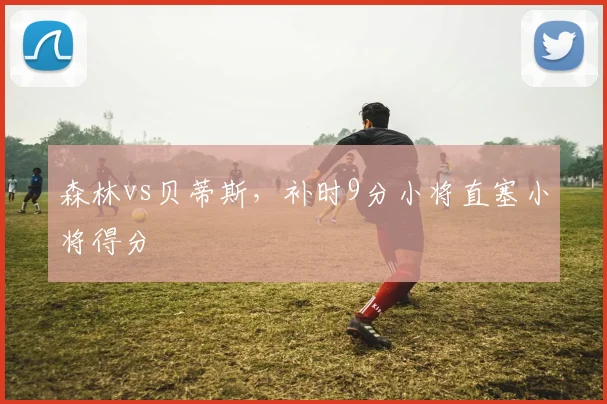 森林vs贝蒂斯,补时9分小将直塞小将得分