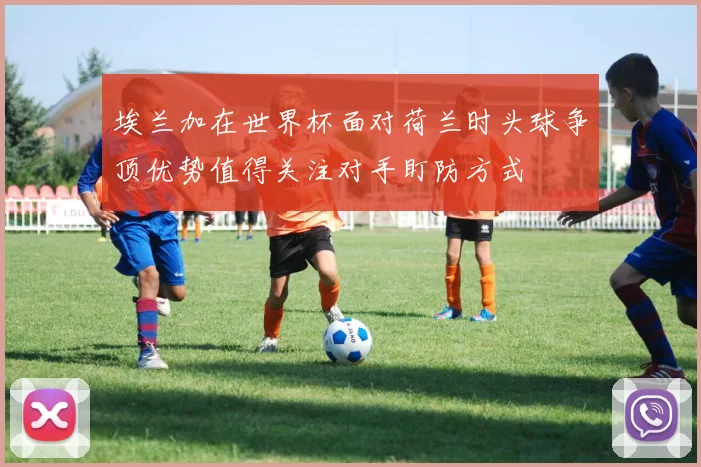 埃兰加在世界杯面对荷兰时头球争顶优势值得关注对手盯防方式
