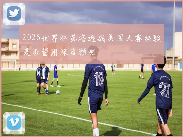 2026世界杯苏塔迎战美国大赛经验是否管用深度预测