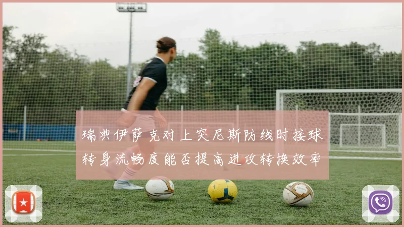 瑞典伊萨克对上突尼斯防线时接球转身流畅度能否提高进攻转换效率