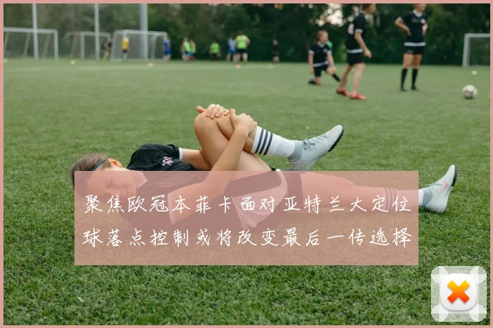聚焦欧冠本菲卡面对亚特兰大定位球落点控制或将改变最后一传选择